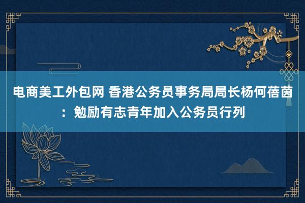 电商美工外包网 香港公务员事务局局长杨何蓓茵：勉励有志青年加入公务员行列