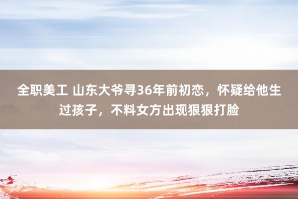 全职美工 山东大爷寻36年前初恋，怀疑给他生过孩子，不料女方出现狠狠打脸