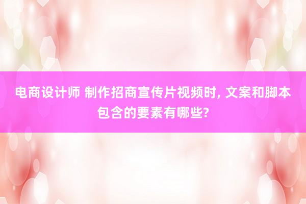 电商设计师 制作招商宣传片视频时, 文案和脚本包含的要素有哪些?