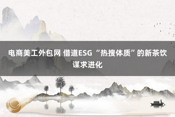 电商美工外包网 借道ESG “热搜体质”的新茶饮谋求进化