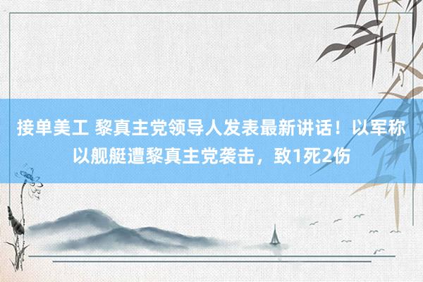 接单美工 黎真主党领导人发表最新讲话！以军称以舰艇遭黎真主党袭击，致1死2伤