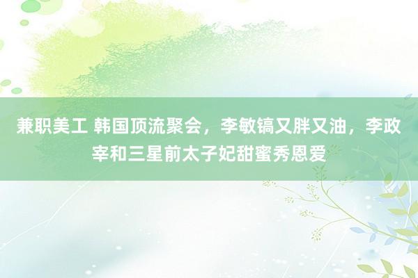 兼职美工 韩国顶流聚会，李敏镐又胖又油，李政宰和三星前太子妃甜蜜秀恩爱