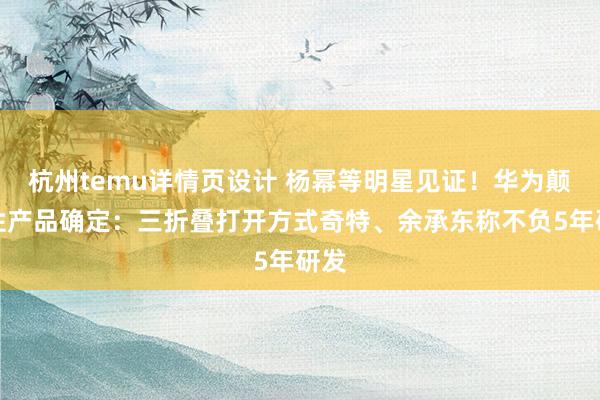 杭州temu详情页设计 杨幂等明星见证！华为颠覆性产品确定：三折叠打开方式奇特、余承东称不负5年研发